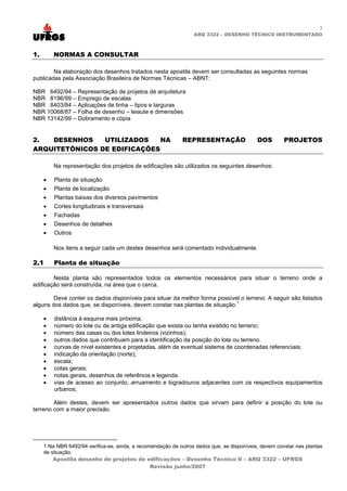 3
ARQ 3322 – DESENHO TÉCNICO INSTRUMENTADO
1. NORMAS A CONSULTAR
Na elaboração dos desenhos tratados nesta apostila devem ser consultadas as seguintes normas
publicadas pela Associação Brasileira de Normas Técnicas – ABNT:
NBR 6492/94 – Representação de projetos de arquitetura
NBR 8196/99 – Emprego de escalas
NBR 8403/84 – Aplicações de linha – tipos e larguras
NBR 10068/87 – Folha de desenho – leiaute e dimensões
NBR 13142/99 – Dobramento e cópia
2. DESENHOS UTILIZADOS NA REPRESENTAÇÃO DOS PROJETOS
ARQUITETÔNICOS DE EDIFICAÇÕES
Na representação dos projetos de edificações são utilizados os seguintes desenhos:
• Planta de situação
• Planta de localização
• Plantas baixas dos diversos pavimentos
• Cortes longitudinais e transversais
• Fachadas
• Desenhos de detalhes
• Outros
Nos itens a seguir cada um destes desenhos será comentado individualmente.
2.1 Planta de situação
Nesta planta são representados todos os elementos necessários para situar o terreno onde a
edificação será construída, na área que o cerca.
Deve conter os dados disponíveis para situar da melhor forma possível o terreno. A seguir são listados
alguns dos dados que, se disponíveis, devem constar nas plantas de situação.1
• distância à esquina mais próxima;
• número do lote ou de antiga edificação que exista ou tenha existido no terreno;
• número das casas ou dos lotes lindeiros (vizinhos);
• outros dados que contribuam para a identificação da posição do lote ou terreno.
• curvas de nível existentes e projetadas, além de eventual sistema de coordenadas referenciais;
• indicação da orientação (norte);
• escala;
• cotas gerais;
• notas gerais, desenhos de referência e legenda.
• vias de acesso ao conjunto, arruamento e logradouros adjacentes com os respectivos equipamentos
urbanos;
Além destes, devem ser apresentados outros dados que sirvam para definir a posição do lote ou
terreno com a maior precisão.
Apostila desenho de projetos de edificações – Desenho Técnico II – ARQ 3322 – UFRGS
1 Na NBR 6492/94 verifica-se, ainda, a recomendação de outros dados que, se disponíveis, devem constar nas plantas
de situação.
Revisão junho/2007
 