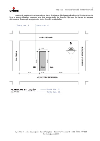 4
ARQ 3322 – DESENHO TÉCNICO INSTRUMENTADO
A seguir é apresentado um exemplo de planta de situação. Neste exemplo são sugeridos tamanhos de
fonte a serem utilizadas, buscando uma boa apresentação do desenho. No caso de plantas em escalas
diferentes da do exemplo a seguir estas fontes deverão ser ajustadas.
Apostila desenho de projetos de edificações – Desenho Técnico II – ARQ 3322 – UFRGS
Revisão junho/2007
 