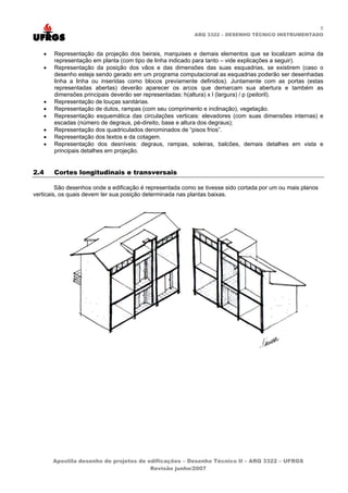 8
ARQ 3322 – DESENHO TÉCNICO INSTRUMENTADO
• Representação da projeção dos beirais, marquises e demais elementos que se localizam acima da
representação em planta (com tipo de linha indicado para tanto – vide explicações a seguir).
• Representação da posição dos vãos e das dimensões das suas esquadrias, se existirem (caso o
desenho esteja sendo gerado em um programa computacional as esquadrias poderão ser desenhadas
linha a linha ou inseridas como blocos previamente definidos). Juntamente com as portas (estas
representadas abertas) deverão aparecer os arcos que demarcam sua abertura e também as
dimensões principais deverão ser representadas: h(altura) x l (largura) / p (peitoril).
• Representação de louças sanitárias.
• Representação de dutos, rampas (com seu comprimento e inclinação), vegetação.
• Representação esquemática das circulações verticais: elevadores (com suas dimensões internas) e
escadas (número de degraus, pé-direito, base e altura dos degraus);
• Representação dos quadriculados denominados de “pisos frios”.
• Representação dos textos e da cotagem.
• Representação dos desníveis: degraus, rampas, soleiras, balcões, demais detalhes em vista e
principais detalhes em projeção.
2.4 Cortes longitudinais e transversais
São desenhos onde a edificação é representada como se tivesse sido cortada por um ou mais planos
verticais, os quais devem ter sua posição determinada nas plantas baixas.
Apostila desenho de projetos de edificações – Desenho Técnico II – ARQ 3322 – UFRGS
Revisão junho/2007
 