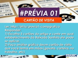 #PRÉVIA 01
CARTÃO DE VISITA
Ler: http://bit.ly/previa1-compgraficaLer: http://bit.ly/previa1-compgrafica
Responder:Responder:
1) Escolha 5 cartões do artigo e conte em qual1) Escolha 5 cartões do artigo e conte em qual
estabelecimento da Baixada Santista ele podeestabelecimento da Baixada Santista ele pode
se aplicar.se aplicar.
2) Faça análise gráfica deum cartão de visita2) Faça análise gráfica deum cartão de visita
que você tenha em mãos (gaveta, carteira, noque você tenha em mãos (gaveta, carteira, no
trabalho, etc)trabalho, etc)
 