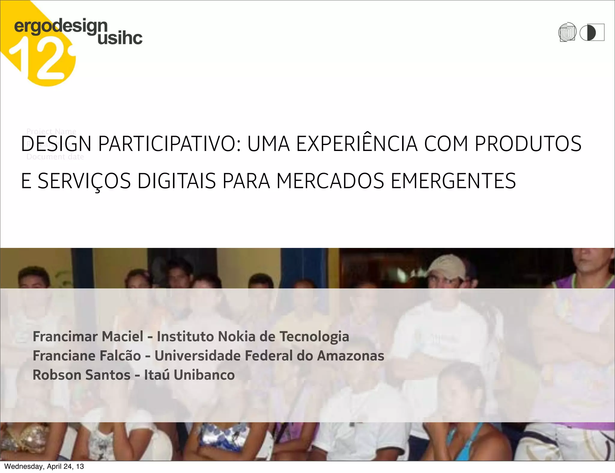 Nokia Showcase
Project Name
Researchers
Document date
DESIGN PARTICIPATIVO: UMA EXPERIÊNCIA COM PRODUTOS
E SERVIÇOS DIGITAIS PARA MERCADOS EMERGENTES
Francimar Maciel - Instituto Nokia de Tecnologia
Franciane Falcão - Universidade Federal do Amazonas
Robson Santos - Itaú Unibanco
Wednesday, April 24, 13