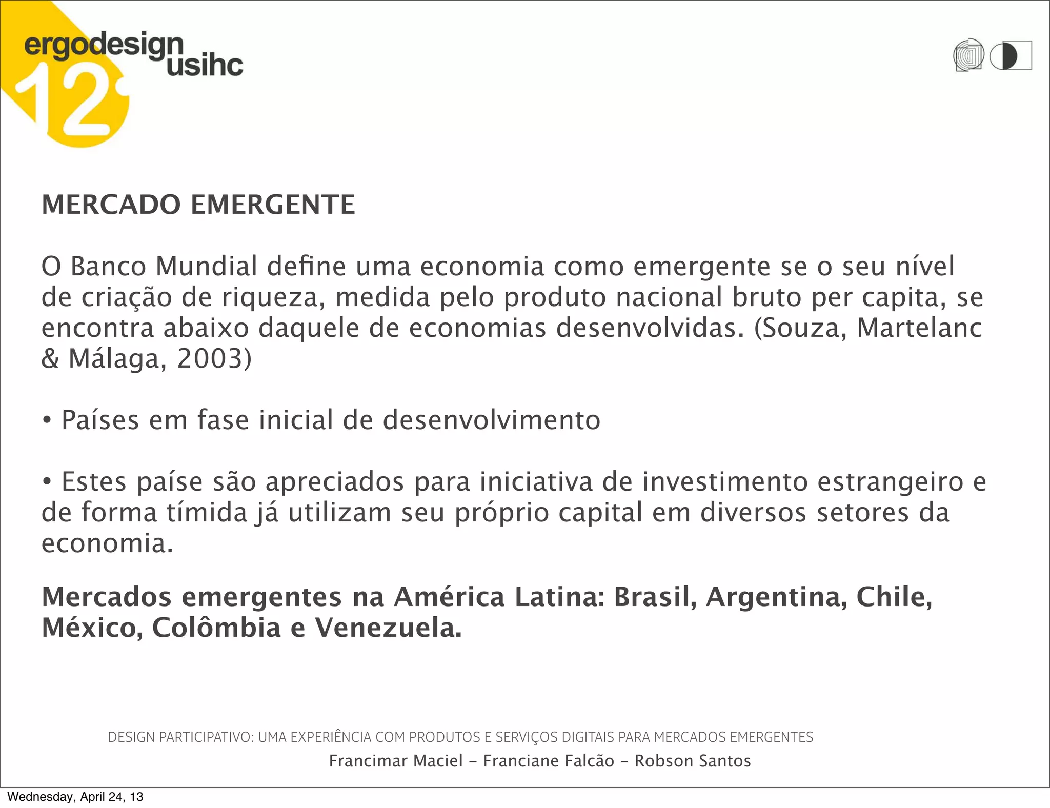 DESIGN PARTICIPATIVO: UMA EXPERIÊNCIA COM PRODUTOS E SERVIÇOS DIGITAIS PARA MERCADOS EMERGENTES
Francimar Maciel - Franciane Falcão - Robson Santos
MERCADO EMERGENTE
O Banco Mundial define uma economia como emergente se o seu nível
de criação de riqueza, medida pelo produto nacional bruto per capita, se
encontra abaixo daquele de economias desenvolvidas. (Souza, Martelanc
& Málaga, 2003)
• Países em fase inicial de desenvolvimento
• Estes paíse são apreciados para iniciativa de investimento estrangeiro e
de forma tímida já utilizam seu próprio capital em diversos setores da
economia.
Mercados emergentes na América Latina: Brasil, Argentina, Chile,
México, Colômbia e Venezuela.
Wednesday, April 24, 13