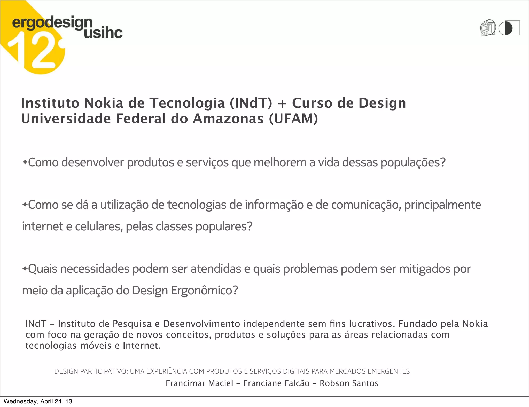 Instituto Nokia de Tecnologia (INdT) + Curso de Design
Universidade Federal do Amazonas (UFAM)
DESIGN PARTICIPATIVO: UMA EXPERIÊNCIA COM PRODUTOS E SERVIÇOS DIGITAIS PARA MERCADOS EMERGENTES
Francimar Maciel - Franciane Falcão - Robson Santos
✦Como desenvolver produtos e serviços que melhorem a vida dessas populações?
✦Como se dá a utilização de tecnologias de informação e de comunicação, principalmente
internet e celulares, pelas classes populares?
✦Quais necessidades podem ser atendidas e quais problemas podem ser mitigados por
meio da aplicação do Design Ergonômico?
INdT - Instituto de Pesquisa e Desenvolvimento independente sem fins lucrativos. Fundado pela Nokia
com foco na geração de novos conceitos, produtos e soluções para as áreas relacionadas com
tecnologias móveis e Internet.
Wednesday, April 24, 13