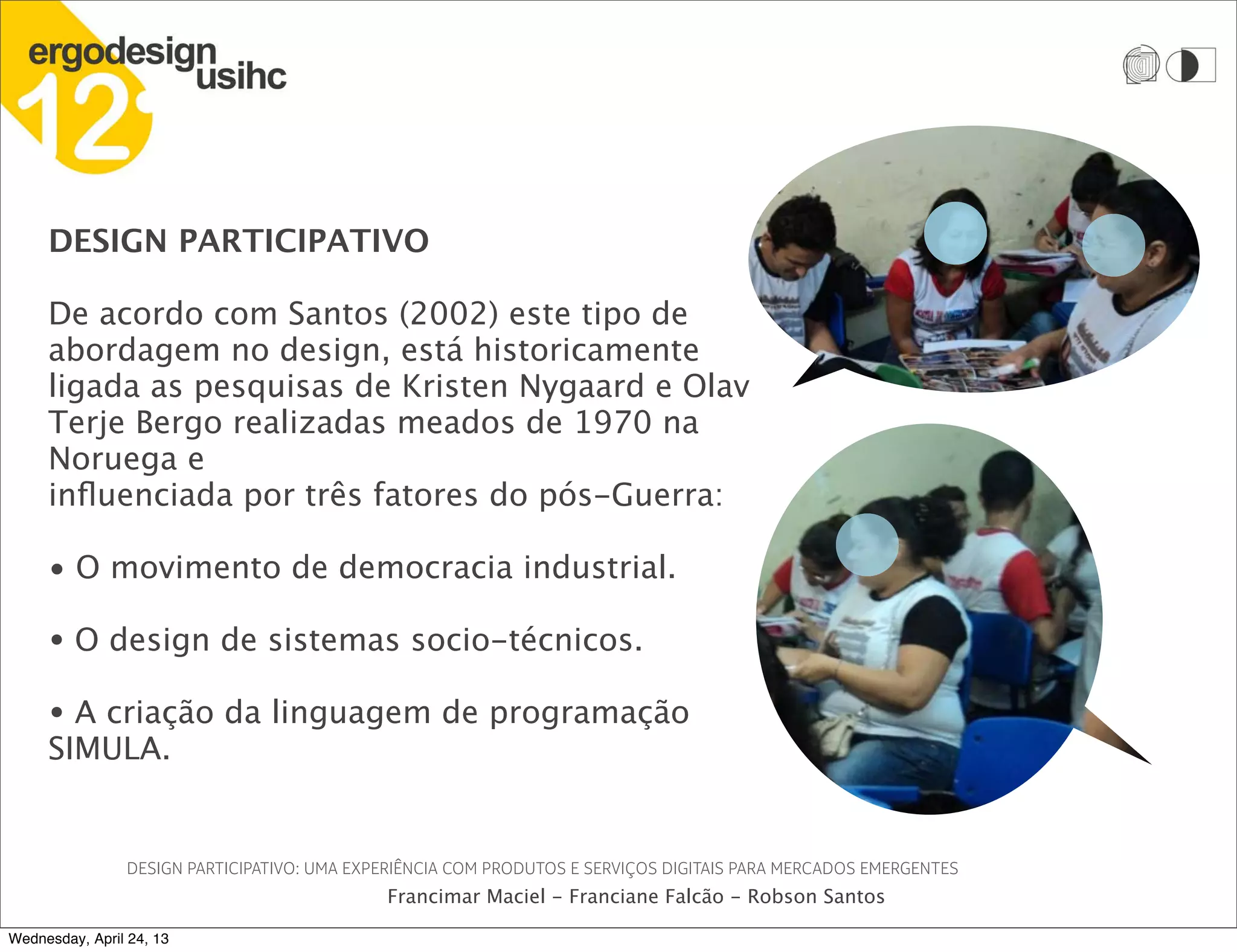 DESIGN PARTICIPATIVO
De acordo com Santos (2002) este tipo de
abordagem no design, está historicamente
ligada as pesquisas de Kristen Nygaard e Olav
Terje Bergo realizadas meados de 1970 na
Noruega e
influenciada por três fatores do pós-Guerra:
• O movimento de democracia industrial.
• O design de sistemas socio-técnicos.
• A criação da linguagem de programação
SIMULA.
DESIGN PARTICIPATIVO: UMA EXPERIÊNCIA COM PRODUTOS E SERVIÇOS DIGITAIS PARA MERCADOS EMERGENTES
Francimar Maciel - Franciane Falcão - Robson Santos
Wednesday, April 24, 13