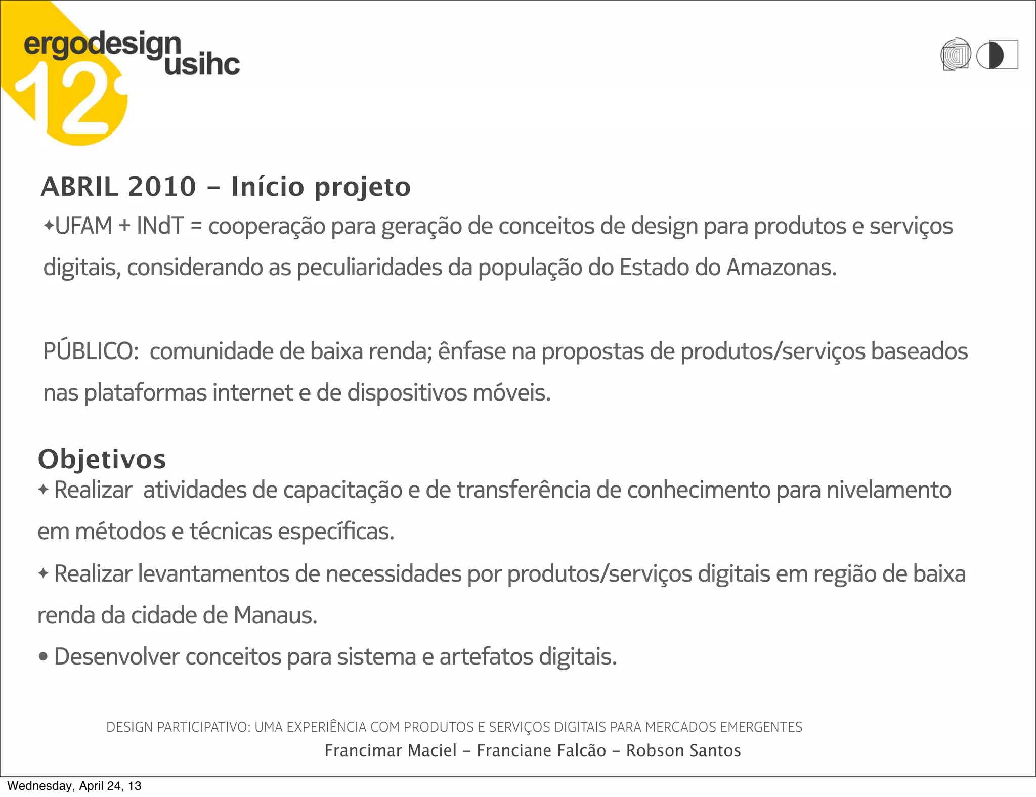 ABRIL 2010 - Início projeto
DESIGN PARTICIPATIVO: UMA EXPERIÊNCIA COM PRODUTOS E SERVIÇOS DIGITAIS PARA MERCADOS EMERGENTES
Francimar Maciel - Franciane Falcão - Robson Santos
✦UFAM + INdT = cooperação para geração de conceitos de design para produtos e serviços
digitais, considerando as peculiaridades da população do Estado do Amazonas.
PÚBLICO: comunidade de baixa renda; ênfase na propostas de produtos/serviços baseados
nas plataformas internet e de dispositivos móveis.
Objetivos
✦ Realizar atividades de capacitação e de transferência de conhecimento para nivelamento
em métodos e técnicas específicas.
✦ Realizar levantamentos de necessidades por produtos/serviços digitais em região de baixa
renda da cidade de Manaus.
• Desenvolver conceitos para sistema e artefatos digitais.
Wednesday, April 24, 13