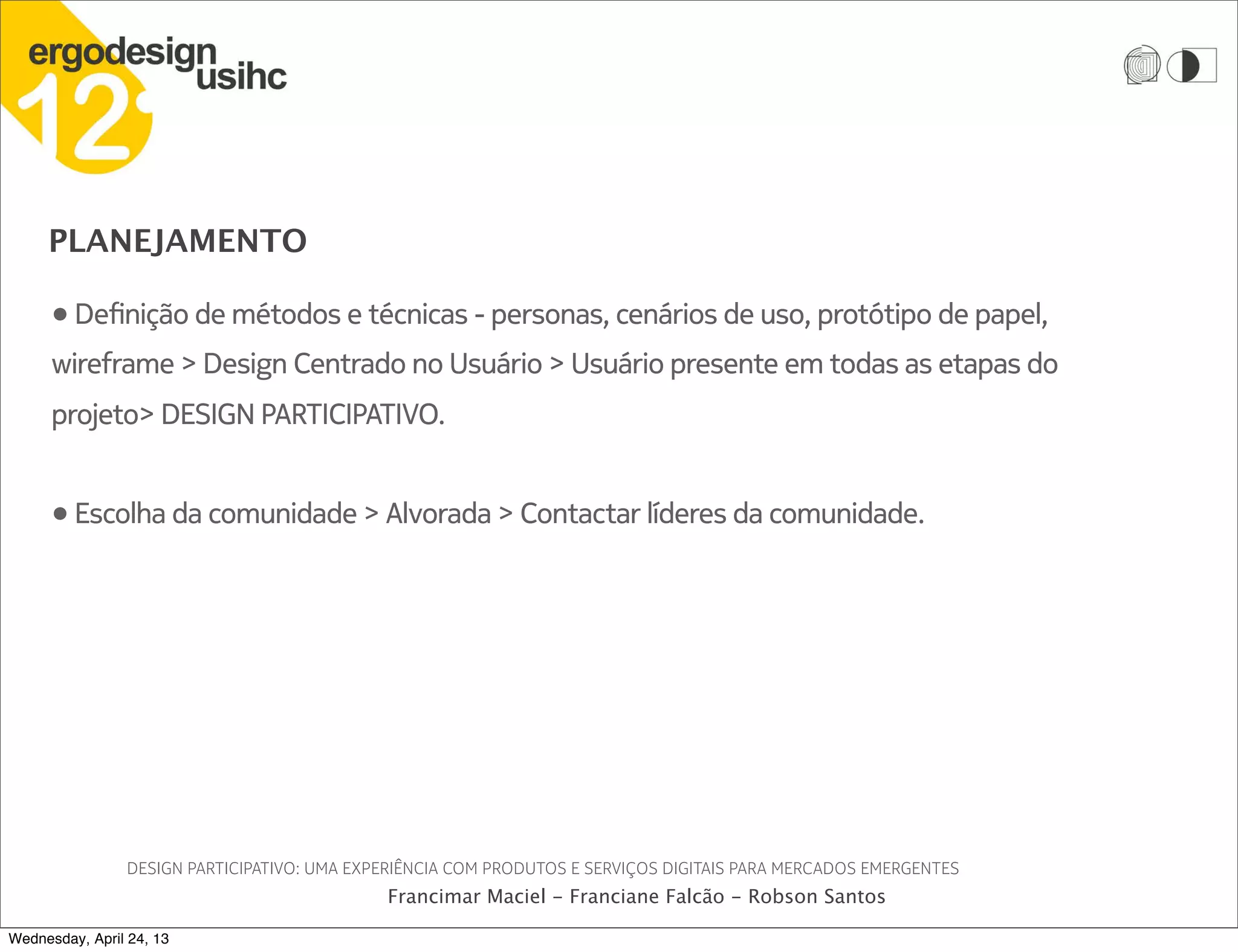 PLANEJAMENTO
DESIGN PARTICIPATIVO: UMA EXPERIÊNCIA COM PRODUTOS E SERVIÇOS DIGITAIS PARA MERCADOS EMERGENTES
Francimar Maciel - Franciane Falcão - Robson Santos
• Definição de métodos e técnicas - personas, cenários de uso, protótipo de papel,
wireframe > Design Centrado no Usuário > Usuário presente em todas as etapas do
projeto> DESIGN PARTICIPATIVO.
• Escolha da comunidade > Alvorada > Contactar líderes da comunidade.
Wednesday, April 24, 13
