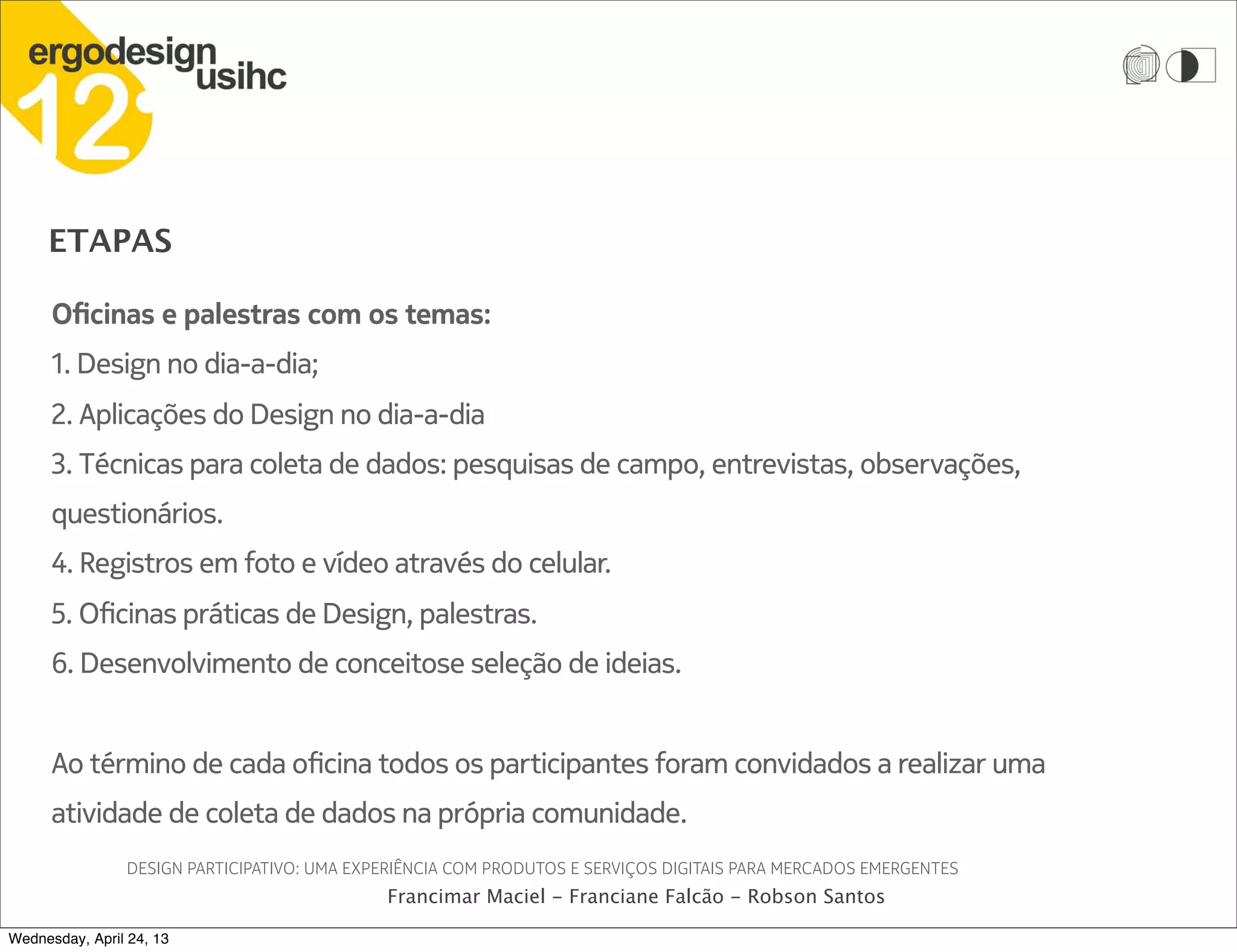 ETAPAS
DESIGN PARTICIPATIVO: UMA EXPERIÊNCIA COM PRODUTOS E SERVIÇOS DIGITAIS PARA MERCADOS EMERGENTES
Francimar Maciel - Franciane Falcão - Robson Santos
Oficinas e palestras com os temas:
1. Design no dia-a-dia;
2. Aplicações do Design no dia-a-dia
3. Técnicas para coleta de dados: pesquisas de campo, entrevistas, observações,
questionários.
4. Registros em foto e vídeo através do celular.
5. Oficinas práticas de Design, palestras.
6. Desenvolvimento de conceitose seleção de ideias.
Ao término de cada oficina todos os participantes foram convidados a realizar uma
atividade de coleta de dados na própria comunidade.
Wednesday, April 24, 13