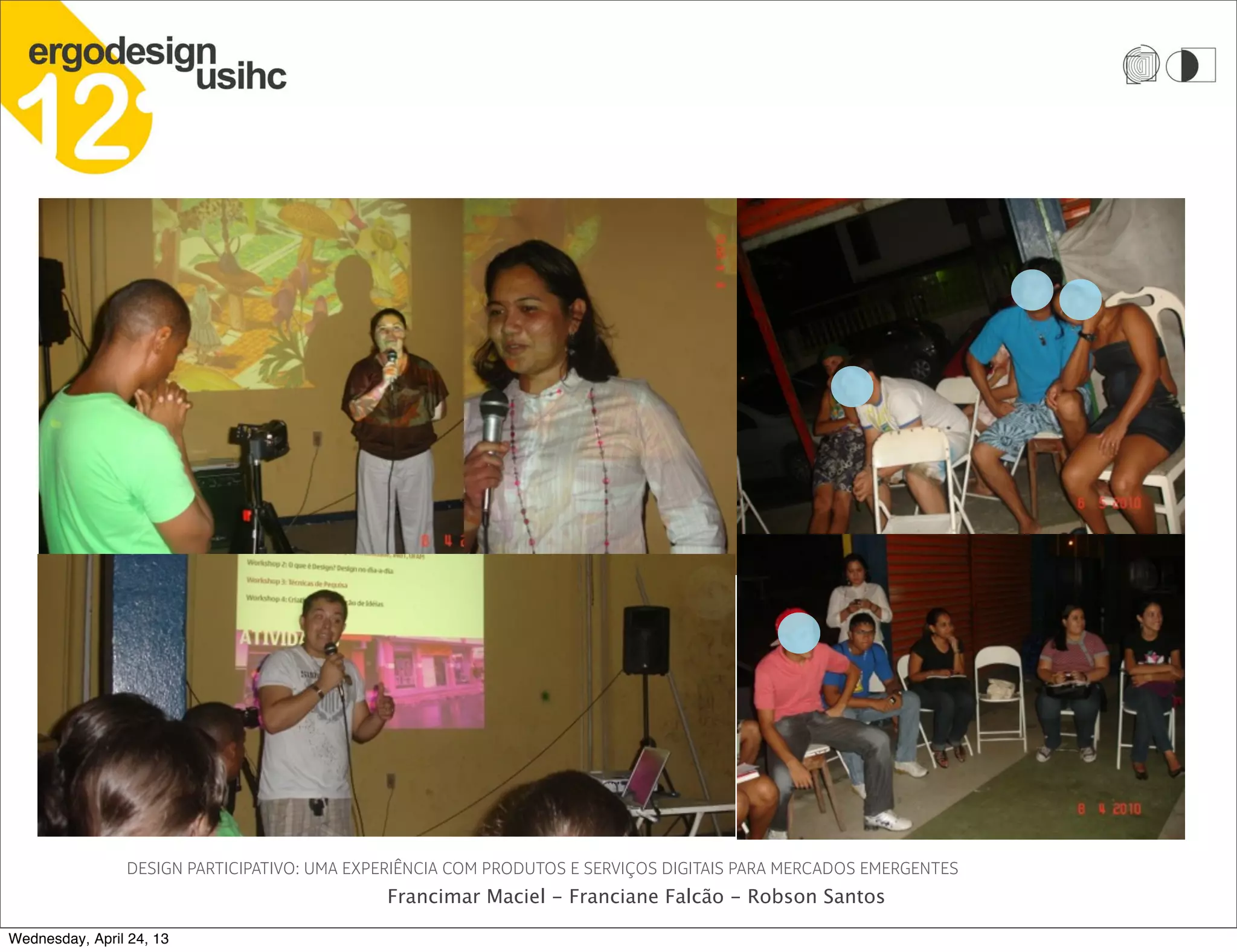 DESIGN PARTICIPATIVO: UMA EXPERIÊNCIA COM PRODUTOS E SERVIÇOS DIGITAIS PARA MERCADOS EMERGENTES
Francimar Maciel - Franciane Falcão - Robson Santos
Wednesday, April 24, 13