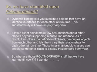    Dynamic binding lets you substitute objects that have an
    identical interfaces for each other at run-time. This
    substitutability is known as polymorphism.

   It lets a client object make few assumptions about other
    objects beyond supporting a particular interface. As a
    result, it simplifies the definition of clients, decouples objects
    from each other and lets them vary their relationships to
    each other at run-time. These inter-changeable classes can
    enable some other class to display polymorphic behaviors.

   So what are those POLYMORPHISM stuff that we have
    learned till now??? I wonder………..
 