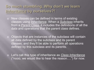    New classes can be defined in terms of existing
    classes using Inheritance. When a Subclass inherits
    from a Parent Class, it includes the definitions of all the
    data and operations that the parent class defines.

   Objects that are instances of the subclass will contain
    all data defined by the subclass and its parent
    classes, and they‟ll be able to perform all operations
    defined by this subclass and its parents.

   Let„s call this type of inheritance as Class Inheritance
    (“nooo, we would like to hear the reason….”) for now.
 