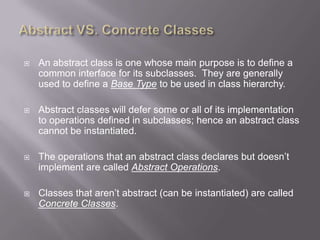    An abstract class is one whose main purpose is to define a
    common interface for its subclasses. They are generally
    used to define a Base Type to be used in class hierarchy.

   Abstract classes will defer some or all of its implementation
    to operations defined in subclasses; hence an abstract class
    cannot be instantiated.

   The operations that an abstract class declares but doesn‟t
    implement are called Abstract Operations.

   Classes that aren‟t abstract (can be instantiated) are called
    Concrete Classes.
 
