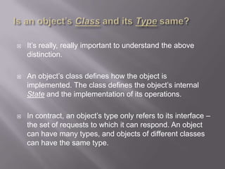    It‟s really, really important to understand the above
    distinction.

   An object‟s class defines how the object is
    implemented. The class defines the object‟s internal
    State and the implementation of its operations.

   In contract, an object‟s type only refers to its interface –
    the set of requests to which it can respond. An object
    can have many types, and objects of different classes
    can have the same type.
 