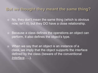    No, they don‟t mean the same thing (which is obvious
    now, isn‟t it), but they DO have a close relationship.

   Because a class defines the operations an object can
    perform, it also defines the object‟s type.

   When we say that an object is an instance of a
    class, we imply that the object supports the interface
    defined by the class (beware of the conventional
    Interface…..).
 