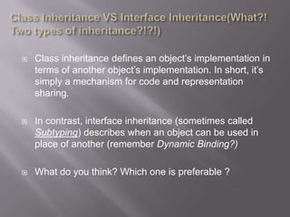    Class inheritance defines an object‟s implementation in
    terms of another object‟s implementation. In short, it‟s
    simply a mechanism for code and representation
    sharing.

   In contrast, interface inheritance (sometimes called
    Subtyping) describes when an object can be used in
    place of another (remember Dynamic Binding?)

   What do you think? Which one is preferable ?
 