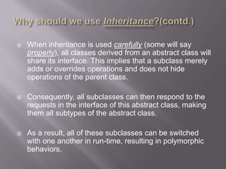    When inheritance is used carefully (some will say
    properly), all classes derived from an abstract class will
    share its interface. This implies that a subclass merely
    adds or overrides operations and does not hide
    operations of the parent class.

   Consequently, all subclasses can then respond to the
    requests in the interface of this abstract class, making
    them all subtypes of the abstract class.

   As a result, all of these subclasses can be switched
    with one another in run-time, resulting in polymorphic
    behaviors.
 