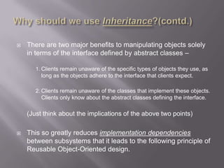    There are two major benefits to manipulating objects solely
    in terms of the interface defined by abstract classes –

       1. Clients remain unaware of the specific types of objects they use, as
          long as the objects adhere to the interface that clients expect.

       2. Clients remain unaware of the classes that implement these objects.
         Clients only know about the abstract classes defining the interface.

    (Just think about the implications of the above two points)

   This so greatly reduces implementation dependencies
    between subsystems that it leads to the following principle of
    Reusable Object-Oriented design.
 