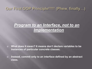 Program to an Interface, not to an
               Implementation


   What does it mean? It means don’t declare variables to be
    instances of particular concrete classes.

   Instead, commit only to an interface defined by an abstract
    class.
 