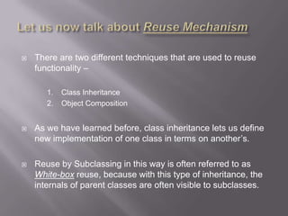    There are two different techniques that are used to reuse
    functionality –

       1.   Class Inheritance
       2.   Object Composition


   As we have learned before, class inheritance lets us define
    new implementation of one class in terms on another‟s.

   Reuse by Subclassing in this way is often referred to as
    White-box reuse, because with this type of inheritance, the
    internals of parent classes are often visible to subclasses.
 