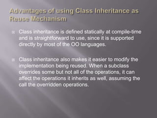    Class inheritance is defined statically at compile-time
    and is straightforward to use, since it is supported
    directly by most of the OO languages.

   Class inheritance also makes it easier to modify the
    implementation being reused. When a subclass
    overrides some but not all of the operations, it can
    affect the operations it inherits as well, assuming the
    call the overridden operations.
 