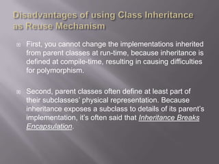    First, you cannot change the implementations inherited
    from parent classes at run-time, because inheritance is
    defined at compile-time, resulting in causing difficulties
    for polymorphism.

   Second, parent classes often define at least part of
    their subclasses‟ physical representation. Because
    inheritance exposes a subclass to details of its parent‟s
    implementation, it‟s often said that Inheritance Breaks
    Encapsulation.
 