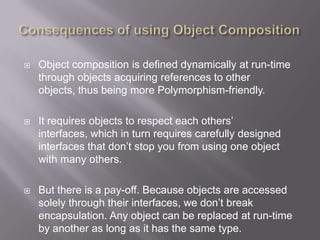    Object composition is defined dynamically at run-time
    through objects acquiring references to other
    objects, thus being more Polymorphism-friendly.

   It requires objects to respect each others‟
    interfaces, which in turn requires carefully designed
    interfaces that don‟t stop you from using one object
    with many others.

   But there is a pay-off. Because objects are accessed
    solely through their interfaces, we don‟t break
    encapsulation. Any object can be replaced at run-time
    by another as long as it has the same type.
 