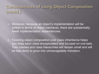    Moreover, because an object‟s implementation will be
    written in terms of object interfaces, there are substantially
    fewer implementation dependencies.

   Favoring object composition over class inheritance helps
    you keep each class encapsulated and focused on one task.
    Your classes and class hierarchies will remain small and will
    be less likely to grow into unmanageable monsters.
 