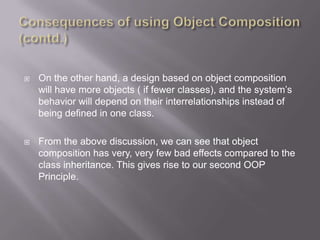    On the other hand, a design based on object composition
    will have more objects ( if fewer classes), and the system‟s
    behavior will depend on their interrelationships instead of
    being defined in one class.

   From the above discussion, we can see that object
    composition has very, very few bad effects compared to the
    class inheritance. This gives rise to our second OOP
    Principle.
 