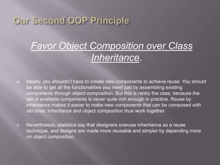 Favor Object Composition over Class
                  Inheritance.

   Ideally, you shouldn‟t have to create new components to achieve reuse. You should
    be able to get all the functionalities you need just by assembling existing
    components through object composition. But this is rarely the case, because the
    set of available components is never quite rich enough in practice. Reuse by
    inheritance makes it easier to make new components that can be composed with
    old ones. Inheritance and object composition thus work together.

   Nevertheless, statistics say that designers overuse inheritance as a reuse
    technique, and designs are made more reusable and simpler by depending more
    on object composition.
 