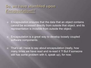    Encapsulation ensures that the data that an object contains
    cannot be accessed directly from outside that object, and its
    representation is invisible from outside the object.

   Encapsulation is a great way to develop loosely coupled
    software components.

   That‟s all I have to say about encapsulation (really, how
    many times we have read and re-read it ?! But if someone
    still has some problem with it, speak up), for now.
 