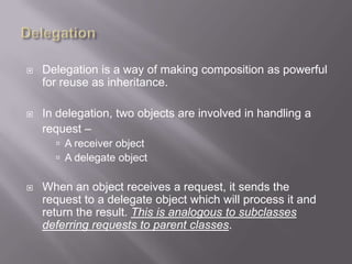    Delegation is a way of making composition as powerful
    for reuse as inheritance.

   In delegation, two objects are involved in handling a
    request –
       A receiver object
       A delegate object

   When an object receives a request, it sends the
    request to a delegate object which will process it and
    return the result. This is analogous to subclasses
    deferring requests to parent classes.
 