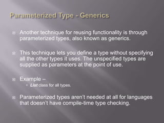    Another technique for reusing functionality is through
    parameterized types, also known as generics.

   This technique lets you define a type without specifying
    all the other types it uses. The unspecified types are
    supplied as parameters at the point of use.

   Example –
       List class for all types.


   Parameterized types aren‟t needed at all for languages
    that doesn‟t have compile-time type checking.
 