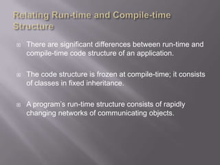   There are significant differences between run-time and
    compile-time code structure of an application.

   The code structure is frozen at compile-time; it consists
    of classes in fixed inheritance.

   A program‟s run-time structure consists of rapidly
    changing networks of communicating objects.
 