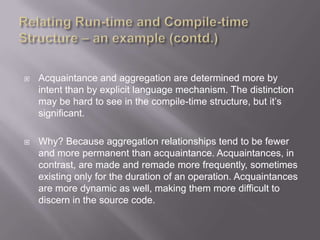    Acquaintance and aggregation are determined more by
    intent than by explicit language mechanism. The distinction
    may be hard to see in the compile-time structure, but it‟s
    significant.

   Why? Because aggregation relationships tend to be fewer
    and more permanent than acquaintance. Acquaintances, in
    contrast, are made and remade more frequently, sometimes
    existing only for the duration of an operation. Acquaintances
    are more dynamic as well, making them more difficult to
    discern in the source code.
 
