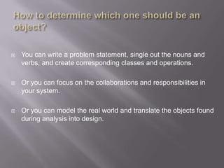    You can write a problem statement, single out the nouns and
    verbs, and create corresponding classes and operations.

   Or you can focus on the collaborations and responsibilities in
    your system.

   Or you can model the real world and translate the objects found
    during analysis into design.
 