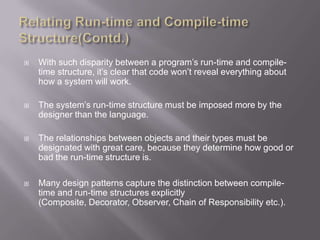    With such disparity between a program‟s run-time and compile-
    time structure, it‟s clear that code won‟t reveal everything about
    how a system will work.

   The system‟s run-time structure must be imposed more by the
    designer than the language.

   The relationships between objects and their types must be
    designated with great care, because they determine how good or
    bad the run-time structure is.

   Many design patterns capture the distinction between compile-
    time and run-time structures explicitly
    (Composite, Decorator, Observer, Chain of Responsibility etc.).
 