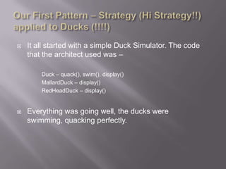    It all started with a simple Duck Simulator. The code
    that the architect used was –

        Duck – quack(), swim(), display()
        MallardDuck – display()
        RedHeadDuck – display()


   Everything was going well, the ducks were
    swimming, quacking perfectly.
 