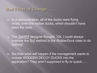    In a demonstration, all of the ducks were flying
    nicely, even the rubber ducks, which shouldn‟t have
    been the case.

   The SMART designer thought, “Ok, I could always
    override the fly() method in the RubberDuck class to do
    nothing”.

   But then what will happen if the management wants to
    include WOODEN DECOY DUCKS into the
    application? They aren‟t supposed to fly or quack…..
 