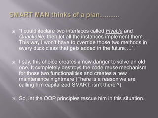    “I could declare two interfaces called Flyable and
    Quackable, then let all the instances implement them.
    This way I won‟t have to override those two methods in
    every duck class that gets added in the future….”.

   I say, this choice creates a new danger to solve an old
    one. It completely destroys the code reuse mechanism
    for those two functionalities and creates a new
    maintenance nightmare (There is a reason we are
    calling him capitalized SMART, isn‟t there ?).

   So, let the OOP principles rescue him in this situation.
 