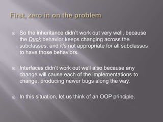    So the inheritance didn‟t work out very well, because
    the Duck behavior keeps changing across the
    subclasses, and it‟s not appropriate for all subclasses
    to have those behaviors.

   Interfaces didn‟t work out well also because any
    change will cause each of the implementations to
    change, producing newer bugs along the way.

   In this situation, let us think of an OOP principle.
 