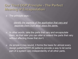    The principle says –

        Identify the aspects of the application that vary and
         separate them from what stays the same.

   In other words, take the parts that vary and encapsulate
    them, so that later you can alter or extend the parts that vary
    without affecting those that don‟t.

   As simple it may sound, it forms the basis for almost every
    design patterns!!!!!!!! All patterns provide a way to let some
    part of a system vary independently of all other parts.
 