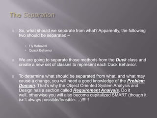    So, what should we separate from what? Apparently, the following
    two should be separated –

        Fly Behavior
        Quack Behavior


   We are going to separate those methods from the Duck class and
    create a new set of classes to represent each Duck Behavior.

   To determine what should be separated from what, and what may
    cause a change, you will need a good knowledge of the Problem
    Domain. That‟s why the Object Oriented System Analysis and
    Design has a section called Requirement Analysis. Do it
    well, otherwise you will also become capitalized SMART (though it
    isn‟t always possible/feasible….)!!!!!!
 