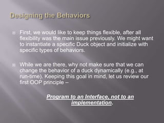    First, we would like to keep things flexible, after all
    flexibility was the main issue previously. We might want
    to instantiate a specific Duck object and initialize with
    specific types of behaviors.

   While we are there, why not make sure that we can
    change the behavior of a duck dynamically (e.g., at
    run-time). Keeping this goal in mind, let us review our
    first OOP principle –

               Program to an Interface, not to an
                       implementation.
 