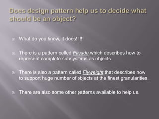    What do you know, it does!!!!!!

   There is a pattern called Facade which describes how to
    represent complete subsystems as objects.

   There is also a pattern called Flyweight that describes how
    to support huge number of objects at the finest granularities.

   There are also some other patterns available to help us.
 
