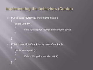    Public class FlyNoWay implements Flyable
    {
       public void fly()
       {
                // do nothing (for rubber and wooden duck)
       }

    }

   Public class MuteQuack implements Quackable
    {
       public void quack()
       {
                // do nothing (for wooden duck)
       }
    }
 