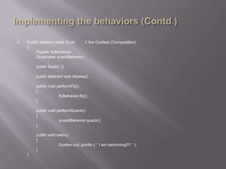    Public abstract class Duck    // the Context (Composition)
    {
         Flyable flyBehavior;
         Quackable quackBehavior;

        public Duck() {}

        public abstract void display();

        public void performFly()
        {
                     flyBehavior.fly();
        }

        public void performQuack()
        {
                     quackBehavior.quack();
        }

        public void swim()
        {
                     System.out..println ( “ I am swimming!!!! “ );
        }
    }
 