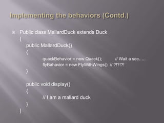    Public class MallardDuck extends Duck
    {
      public MallardDuck()
      {
               quackBehavior = new Quack();         // Wait a sec…..
               flyBahavior = new FlyWithWings() // ?!?!?!
        }

        public void display()
        {
                // I am a mallard duck
        }
    }
 