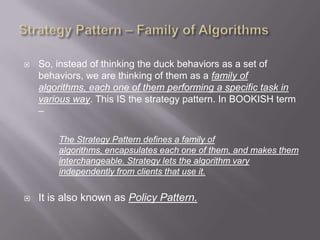    So, instead of thinking the duck behaviors as a set of
    behaviors, we are thinking of them as a family of
    algorithms, each one of them performing a specific task in
    various way. This IS the strategy pattern. In BOOKISH term
    –

        The Strategy Pattern defines a family of
        algorithms, encapsulates each one of them, and makes them
        interchangeable. Strategy lets the algorithm vary
        independently from clients that use it.

   It is also known as Policy Pattern.
 