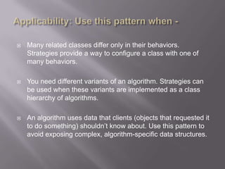    Many related classes differ only in their behaviors.
    Strategies provide a way to configure a class with one of
    many behaviors.

   You need different variants of an algorithm. Strategies can
    be used when these variants are implemented as a class
    hierarchy of algorithms.

   An algorithm uses data that clients (objects that requested it
    to do something) shouldn‟t know about. Use this pattern to
    avoid exposing complex, algorithm-specific data structures.
 