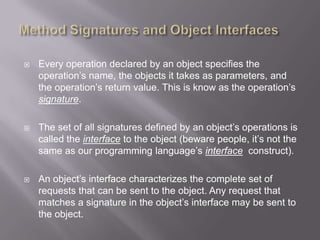    Every operation declared by an object specifies the
    operation‟s name, the objects it takes as parameters, and
    the operation‟s return value. This is know as the operation‟s
    signature.

   The set of all signatures defined by an object‟s operations is
    called the interface to the object (beware people, it‟s not the
    same as our programming language‟s interface construct).

   An object‟s interface characterizes the complete set of
    requests that can be sent to the object. Any request that
    matches a signature in the object‟s interface may be sent to
    the object.
 