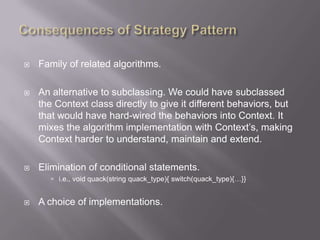    Family of related algorithms.

   An alternative to subclassing. We could have subclassed
    the Context class directly to give it different behaviors, but
    that would have hard-wired the behaviors into Context. It
    mixes the algorithm implementation with Context‟s, making
    Context harder to understand, maintain and extend.

   Elimination of conditional statements.
        i.e., void quack(string quack_type){ switch(quack_type){…}}


   A choice of implementations.
 